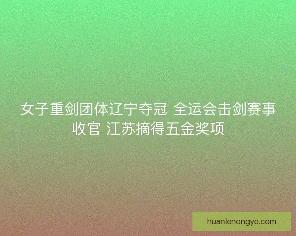 女子重剑团体辽宁夺冠 全运会击剑赛事收官 江苏摘得五金奖项