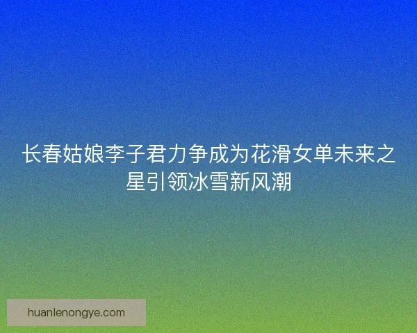 长春姑娘李子君力争成为花滑女单未来之星引领冰雪新风潮