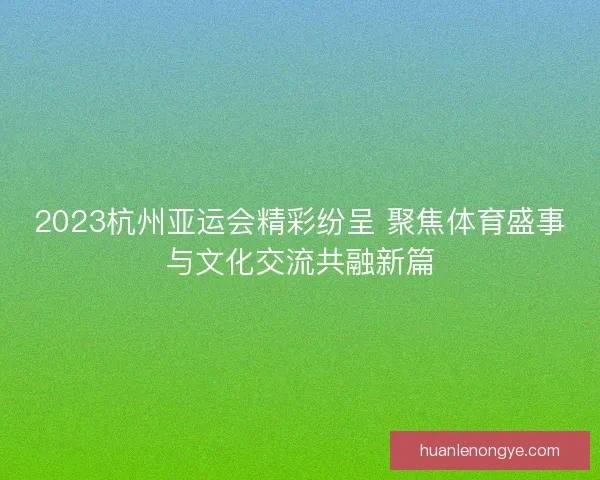 2023杭州亚运会精彩纷呈 聚焦体育盛事与文化交流共融新篇