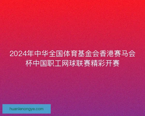 2024年中华全国体育基金会香港赛马会杯中国职工网球联赛精彩开赛
