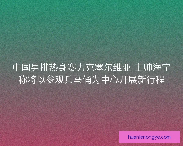 中国男排热身赛力克塞尔维亚 主帅海宁称将以参观兵马俑为中心开展新行程