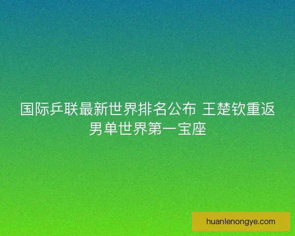 国际乒联最新世界排名公布 王楚钦重返男单世界第一宝座