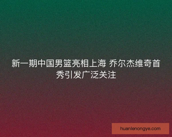 新一期中国男篮亮相上海 乔尔杰维奇首秀引发广泛关注
