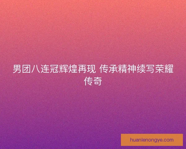 男团八连冠辉煌再现 传承精神续写荣耀传奇