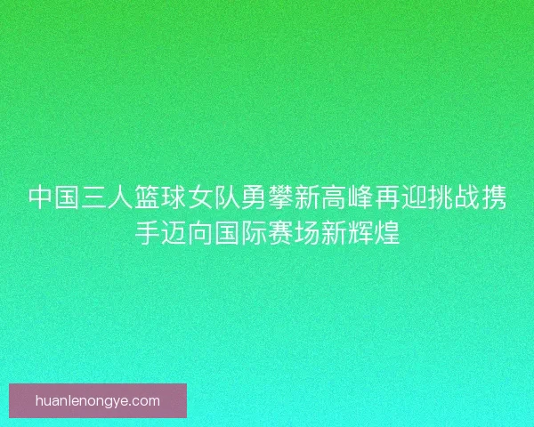 中国三人篮球女队勇攀新高峰再迎挑战携手迈向国际赛场新辉煌