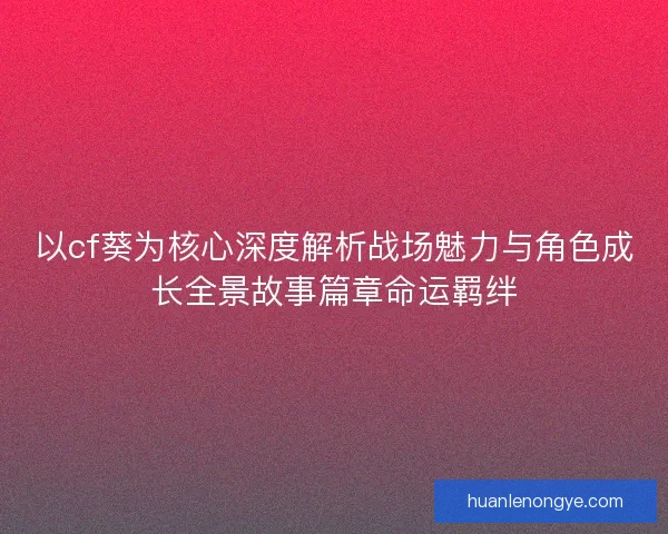以cf葵为核心深度解析战场魅力与角色成长全景故事篇章命运羁绊
