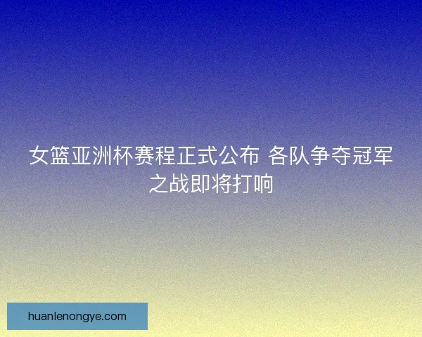 女篮亚洲杯赛程正式公布 各队争夺冠军之战即将打响