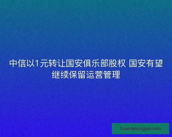 中信以1元转让国安俱乐部股权 国安有望继续保留运营管理
