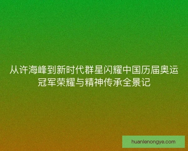 从许海峰到新时代群星闪耀中国历届奥运冠军荣耀与精神传承全景记